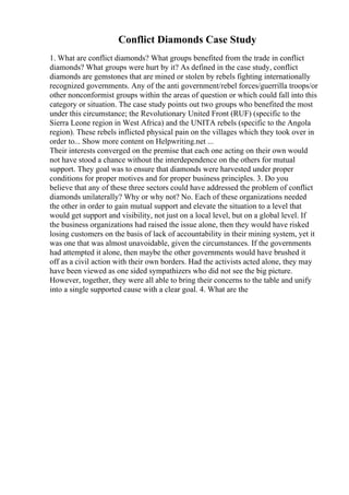 Conflict Diamonds Case Study
1. What are conflict diamonds? What groups benefited from the trade in conflict
diamonds? What groups were hurt by it? As defined in the case study, conflict
diamonds are gemstones that are mined or stolen by rebels fighting internationally
recognized governments. Any of the anti government/rebel forces/guerrilla troops/or
other nonconformist groups within the areas of question or which could fall into this
category or situation. The case study points out two groups who benefited the most
under this circumstance; the Revolutionary United Front (RUF) (specific to the
Sierra Leone region in West Africa) and the UNITA rebels (specific to the Angola
region). These rebels inflicted physical pain on the villages which they took over in
order to... Show more content on Helpwriting.net ...
Their interests converged on the premise that each one acting on their own would
not have stood a chance without the interdependence on the others for mutual
support. They goal was to ensure that diamonds were harvested under proper
conditions for proper motives and for proper business principles. 3. Do you
believe that any of these three sectors could have addressed the problem of conflict
diamonds unilaterally? Why or why not? No. Each of these organizations needed
the other in order to gain mutual support and elevate the situation to a level that
would get support and visibility, not just on a local level, but on a global level. If
the business organizations had raised the issue alone, then they would have risked
losing customers on the basis of lack of accountability in their mining system, yet it
was one that was almost unavoidable, given the circumstances. If the governments
had attempted it alone, then maybe the other governments would have brushed it
off as a civil action with their own borders. Had the activists acted alone, they may
have been viewed as one sided sympathizers who did not see the big picture.
However, together, they were all able to bring their concerns to the table and unify
into a single supported cause with a clear goal. 4. What are the
 