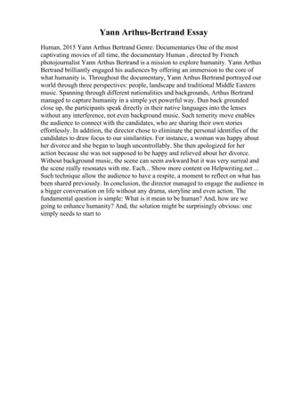 Yann Arthus-Bertrand Essay
Human, 2015 Yann Arthus Bertrand Genre: Documentaries One of the most
captivating movies of all time, the documentary Human , directed by French
photojournalist Yann Arthus Bertrand is a mission to explore humanity. Yann Arthus
Bertrand brilliantly engaged his audiences by offering an immersion to the core of
what humanity is. Throughout the documentary, Yann Arthus Bertrand portrayed our
world through three perspectives: people, landscape and traditional Middle Eastern
music. Spanning through different nationalities and backgrounds, Arthus Bertrand
managed to capture humanity in a simple yet powerful way. Dun back grounded
close up, the participants speak directly in their native languages into the lenses
without any interference, not even background music. Such temerity move enables
the audience to connect with the candidates, who are sharing their own stories
effortlessly. In addition, the director chose to eliminate the personal identifies of the
candidates to draw focus to our similarities. For instance, a woman was happy about
her divorce and she began to laugh uncontrollably. She then apologized for her
action because she was not supposed to be happy and relieved about her divorce.
Without background music, the scene can seem awkward but it was very surreal and
the scene really resonates with me. Each... Show more content on Helpwriting.net ...
Such technique allow the audience to have a respite, a moment to reflect on what has
been shared previously. In conclusion, the director managed to engage the audience in
a bigger conversation on life without any drama, storyline and even action. The
fundamental question is simple: What is it mean to be human? And, how are we
going to enhance humanity? And, the solution might be surprisingly obvious: one
simply needs to start to
 