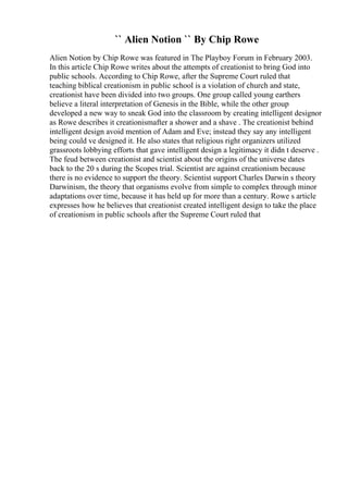 `` Alien Notion `` By Chip Rowe
Alien Notion by Chip Rowe was featured in The Playboy Forum in February 2003.
In this article Chip Rowe writes about the attempts of creationist to bring God into
public schools. According to Chip Rowe, after the Supreme Court ruled that
teaching biblical creationism in public school is a violation of church and state,
creationist have been divided into two groups. One group called young earthers
believe a literal interpretation of Genesis in the Bible, while the other group
developed a new way to sneak God into the classroom by creating intelligent designor
as Rowe describes it creationismafter a shower and a shave . The creationist behind
intelligent design avoid mention of Adam and Eve; instead they say any intelligent
being could ve designed it. He also states that religious right organizers utilized
grassroots lobbying efforts that gave intelligent design a legitimacy it didn t deserve .
The feud between creationist and scientist about the origins of the universe dates
back to the 20 s during the Scopes trial. Scientist are against creationism because
there is no evidence to support the theory. Scientist support Charles Darwin s theory
Darwinism, the theory that organisms evolve from simple to complex through minor
adaptations over time, because it has held up for more than a century. Rowe s article
expresses how he believes that creationist created intelligent design to take the place
of creationism in public schools after the Supreme Court ruled that
 