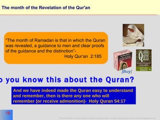 The month of the Revelation of the Qur'an “ The month of Ramadan is that in which the Quran  was revealed, a guidance to men and clear proofs of the guidance and the distinction”-  Holy Qur’an  2:185 And we have indeed made the Quran easy to understand  and remember, then is there any one who will  remember (or receive admonition)-  Holy Quran 54:17   do you know this about the Quran? [Buy ] 