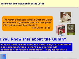 The month of the Revelation of the Qur'an “ The month of Ramadan is that in which the Quran  was revealed, a guidance to men and clear proofs of the guidance and the distinction”-  Holy Qur’an  2:185 And we have indeed made the Quran easy to understand  and remember, then is there any one who will  remember (or receive admonition)-  Holy Quran 54:17   do you know this about the Quran? [Buy ] 