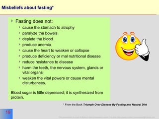 Misbeliefs about fasting* Fasting does not: cause the stomach to atrophy paralyze the bowels deplete the blood  produce anemia  cause the heart to weaken or collapse produce deficiency or mal nutritional disease reduce resistance to disease harm the teeth, the nervous system, glands or vital organs weaken the vital powers or cause mental disturbances.  Blood sugar is little depressed; it is synthesized from protein.  * From the Book  Triumph Over Disease By Fasting and Natural Diet   