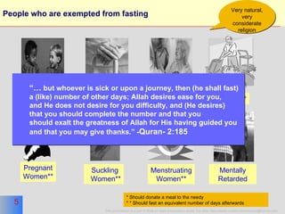 People who are exempted from fasting  Aged* Sick** Pregnant Women** Suckling Women** Menstruating Women** * Should donate a meal to the needy * * Should fast an equivalent number of days afterwards Minors Traveler** Very natural, very considerate religion Mentally Retarded “…   but  whoever is sick or upon a journey, then (he shall fast)  a (like) number of other days; Allah desires ease for you,  and He does not desire for you difficulty, and (He desires)  that you should complete the number and that you  should exalt the greatness of Allah for His having guided you  and that you may give thanks.” - Quran- 2:185 