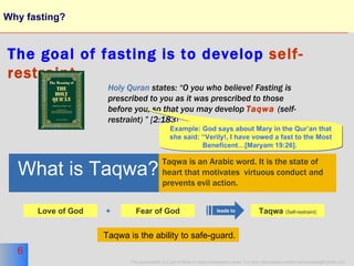 Why fasting? The goal of fasting is to develop   self-restraint. Holy Quran  states: “O you who believe! Fasting is prescribed to you as it was prescribed to those before you, so that you may develop  Taqwa   (self-restraint) ” [2:183]  Fear of God Love of God + What is Taqwa? Taqwa is an Arabic word. It is the state of  heart that motivates  virtuous conduct and  prevents evil action. leads to Taqwa  (Self-restraint) Example: God says about Mary in the Qur’an that she said: “Verily!, I have vowed a fast to the Most Beneficent…[Maryam 19:26].   Taqwa is the ability to safe-guard. 