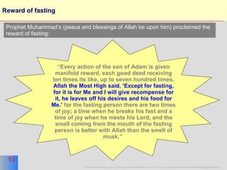 Reward of fasting “ Every action of the son of Adam is given manifold reward, each good deed receiving ten times its like, up to seven hundred times.  Allah the Most High said, ‘Except for fasting, for it is for Me and I will give recompense for it, he leaves off his desires and his food for Me.’  for the fasting person there are two times of joy; a time when he breaks his fast and a time of joy when he meets his Lord, and the smell coming from the mouth of the fasting person is better with Allah than the smell of musk.”   Prophet Muhammad’s (peace and blessings of Allah be upon him) proclaimed the reward of fasting: 