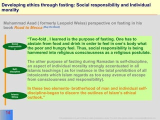 Developing ethics through fasting: Social responsibility and Individual morality “ Two-fold , I learned is the purpose of fasting. One has to abstain from food and drink in order to feel in one’s body what the poor and hungry feel. Thus, social responsibility is being hammered into religious consciousness as a religious postulate. The other purpose of fasting during Ramadan is self-discipline, an aspect of individual morality strongly accentuated in all Islamic teachings ( as for instance in the total prohibition of all intoxicants which Islam regards as too easy avenue of escape from consciousness and responsibility). In these two elements- brotherhood of man and individual self-discipline-began to discern the outlines of Islam’s ethical outlook.” Muhammad Asad ( formerly Leopold Weiss) perspective on fasting in his book  Road to Mecca   [Buy the Book] Social responsibility Self-discipline Islamic Ethics 