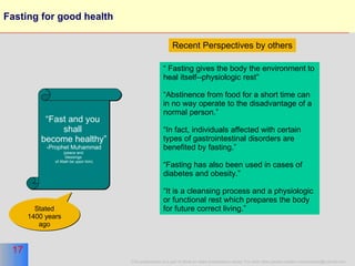 Fasting for good health “ Fast and you  shall  become healthy” Prophet Muhammad (peace and  blessings  of Allah be upon him) “  Fasting gives the body the environment to heal itself--physiologic rest”  “ Abstinence from food for a short time can in no way operate to the disadvantage of a normal person.” “ In fact, individuals affected with certain types of gastrointestinal disorders are benefited by fasting.”  “ Fasting has also been used in cases of diabetes and obesity.” “ It is a cleansing process and a physiologic or functional rest which prepares the body for future correct living.”  Recent Perspectives   by others Stated 1400 years ago 