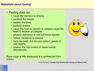 Misbeliefs about fasting* Fasting does not: cause the stomach to atrophy paralyze the bowels deplete the blood  produce anemia  cause the heart to weaken or collapse cause the heart to weaken or collapse produce deficiency or mal nutritional disease reduce resistance to disease harm the teeth, the nervous system, glands or vital organs weaken the vital powers or cause mental disturbances.  Blood sugar is little depressed; it is synthesized from protein.  * From the Book  Triumph Over Disease By Fasting and Natural Diet   