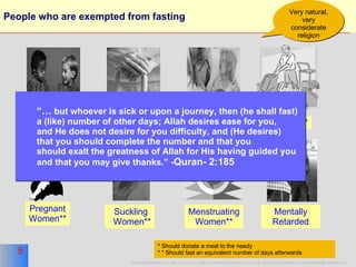 People who are exempted from fasting  Aged* Sick** Pregnant Women** Suckling Women** Menstruating Women** * Should donate a meal to the needy * * Should fast an equivalent number of days afterwards Minors Traveler** Very natural, very considerate religion Mentally Retarded “…   but  whoever is sick or upon a journey, then (he shall fast)  a (like) number of other days; Allah desires ease for you,  and He does not desire for you difficulty, and (He desires)  that you should complete the number and that you  should exalt the greatness of Allah for His having guided you  and that you may give thanks.” - Quran- 2:185 