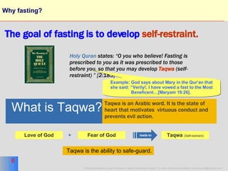 Why fasting? The goal of fasting is to develop   self-restraint. Holy Quran  states: “O you who believe! Fasting is prescribed to you as it was prescribed to those before you, so that you may develop  Taqwa   (self-restraint) ” [2:183]  Fear of God Love of God + What is Taqwa? Taqwa is an Arabic word. It is the state of  heart that motivates  virtuous conduct and  prevents evil action. leads to Taqwa  (Self-restraint) Example: God says about Mary in the Qur’an that she said: “Verily!, I have vowed a fast to the Most Beneficent…[Maryam 19:26].   Taqwa is the ability to safe-guard. 