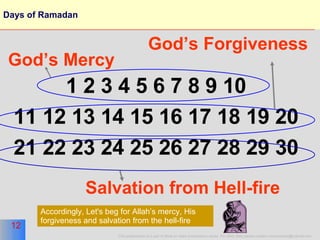 Days of Ramadan 1 2 3 4 5 6 7 8 9 10 11 12 13 14 15 16 17 18 19 20 21 22 23 24 25 26 27 28 29 30 God’s Forgiveness Salvation from Hell-fire God’s Mercy Accordingly, Let's beg for Allah’s mercy, His forgiveness and salvation from the hell-fire 