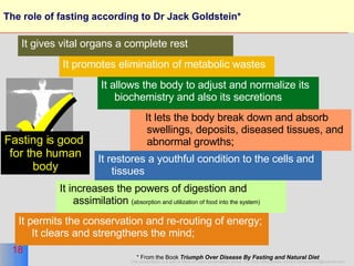The role of fasting according to Dr Jack Goldstein*  It promotes elimination of metabolic wastes It allows the body to adjust and normalize its biochemistry and also its secretions It lets the body break down and absorb swellings, deposits, diseased tissues, and abnormal growths;  It restores a youthful condition to the cells and tissues It increases the powers of digestion and assimilation  ( absorption and utilization of food into the system)  It permits the conservation and re-routing of energy; It clears and strengthens the mind; * From the Book  Triumph Over Disease By Fasting and Natural Diet   It gives vital organs a complete rest  Fasting is good  for the human body 