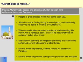 “A great blessed month…” People, a great blessed month has come upon you. Allah has made fasting during it an obligation, and steadfastly observing its nights in worship a voluntary act. Whoever undertakes an act of obedience to Allah during this month with a righteous deed, it is as if he has performed an obligatory act at other times, and whoever performs an obligatory act during it is as one who performed seventy obligations at other times. It is the month of patience, and the reward for patience is Paradise.  It is the month of goodwill, during which provisions are multiplied.  Prophet Muhammad’s (peace and blessings of Allah be upon him)  address on the eve of Ramadan: “ ” 