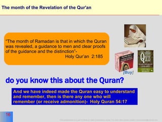 The month of the Revelation of the Qur'an “ The month of Ramadan is that in which the Quran  was revealed, a guidance to men and clear proofs of the guidance and the distinction”-  Holy Qur’an  2:185 And we have indeed made the Quran easy to understand  and remember, then is there any one who will  remember (or receive admonition)-  Holy Quran 54:17   do you know this about the Quran? [Buy ] 