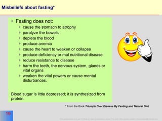 Misbeliefs about fasting* Fasting does not: cause the stomach to atrophy paralyze the bowels deplete the blood  produce anemia  cause the heart to weaken or collapse produce deficiency or mal nutritional disease reduce resistance to disease harm the teeth, the nervous system, glands or vital organs weaken the vital powers or cause mental disturbances.  Blood sugar is little depressed; it is synthesized from protein.  * From the Book  Triumph Over Disease By Fasting and Natural Diet   