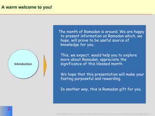 A warm welcome to you!   The month of Ramadan is around. We are happy to present information on Ramadan which, we hope, will prove to be useful source of knowledge for you. This, we expect, would help you to explore more about Ramadan, appreciate the significance of this blessed month. We hope that this presentation will make your fasting purposeful and rewarding. In another way, this is Ramadan gift for you. Introduction 