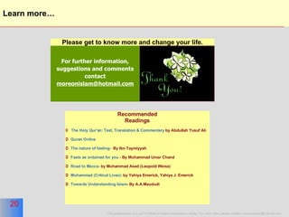 Learn more… For further information, suggestions and comments contact  [email_address] Please get to know more and change your life. Recommended Readings The Holy Qur'an: Text, Translation & Commentary  by Abdullah Yusuf Ali Quran Online  The nature of fasting-   By Ibn Taymiyyah Fasts as ordained for you  - By Muhammad Umar Chand Road to Mecca-  by Muhammad Asad (Leopold Weiss) Muhammad (Critical Lives)-  by Yahiya Emerick, Yahiya J. Emerick Towards Understanding Islam - By A.A.Maududi 