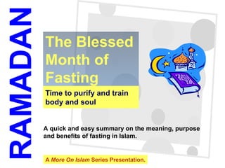1
Time to purify and train
body and soul
The Blessed
Month of
Fasting
RAMADAN
A quick and easy summary on the meaning, purpose
and benefits of fasting in Islam.
A More On Islam Series Presentation.
 