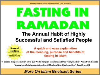 A More on Islam presentation
1
A quick and easy explanation
of the meaning, purpose and benefits of
fasting in Islam
In the name of Allah, Most Gracious Ever Merciful
The Annual Habit of Highly
Successful and Satisfied People
Second
Edition
Follows the globally popular first
edition titled
“Ramadan- Time to purify
and train body and soul”
“I passed the presentation on to our World Religion teachers and they really liked it”- Anna from Canada
“A very beneficial presentation for all Muslims/Non-Muslims alike”- Saraj from UK
More On Islam Briefcast Series
 