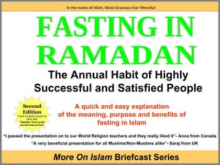 A quick and easy explanation of the meaning, purpose and benefits of fasting in Islam In the name of Allah, Most Gracious Ever Merciful The Annual Habit of Highly Successful and Satisfied People Second Edition Follows the globally popular first edition titled  “ Ramadan- Time to purify and train body and soul” “ I passed the presentation on to our World Religion teachers and they really liked it”- Anna from Canada “ A very beneficial presentation for all Muslims/Non-Muslims alike”- Saraj from UK FASTING IN RAMADAN More On Islam  Briefcast Series 