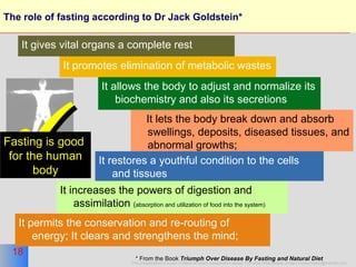 The role of fasting according to Dr Jack Goldstein*  It promotes elimination of metabolic wastes It allows the body to adjust and normalize its biochemistry and also its secretions It lets the body break down and absorb swellings, deposits, diseased tissues, and abnormal growths;  It restores a youthful condition to the cells and tissues It increases the powers of digestion and assimilation  ( absorption and utilization of food into the system)  It permits the conservation and re-routing of energy; It clears and strengthens the mind; * From the Book  Triumph Over Disease By Fasting and Natural Diet   It gives vital organs a complete rest  Fasting is good  for the human body 