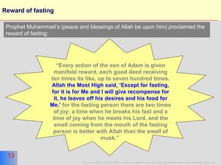 Reward of fasting “ Every action of the son of Adam is given manifold reward, each good deed receiving ten times its like, up to seven hundred times.  Allah the Most High said, ‘Except for fasting, for it is for Me and I will give recompense for it, he leaves off his desires and his food for Me.’  for the fasting person there are two times of joy; a time when he breaks his fast and a time of joy when he meets his Lord, and the smell coming from the mouth of the fasting person is better with Allah than the smell of musk.”   Prophet Muhammad’s (peace and blessings of Allah be upon him) proclaimed the reward of fasting: 
