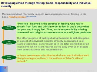 Developing ethics through fasting: Social responsibility and Individual morality “ Two-fold , I learned is the purpose of fasting. One has to abstain from food and drink in order to feel in one’s body what the poor and hungry feel. Thus, social responsibility is being hammered into religious consciousness as a religious postulate. The other purpose of fasting during Ramadan is self-discipline, an aspect of individual morality strongly accentuated in all Islamic teachings ( as for instance in the total prohibition of all intoxicants which Islam regards as too easy avenue of escape from consciousness and responsibility). In these two elements- brotherhood of man and individual self-discipline-began to discern the outlines of Islam’s ethical outlook.” Muhammad Asad ( formerly Leopold Weiss) perspective on fasting in his book  Road to Mecca   [Buy the Book] Social responsibility Self-discipline Islamic Ethics 