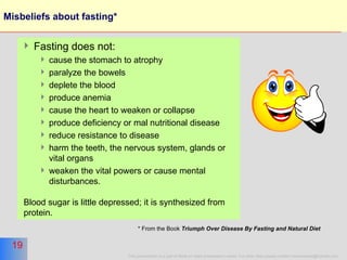 Misbeliefs about fasting* Fasting does not: cause the stomach to atrophy paralyze the bowels deplete the blood  produce anemia  cause the heart to weaken or collapse produce deficiency or mal nutritional disease reduce resistance to disease harm the teeth, the nervous system, glands or vital organs weaken the vital powers or cause mental disturbances.  Blood sugar is little depressed; it is synthesized from protein.  * From the Book  Triumph Over Disease By Fasting and Natural Diet   