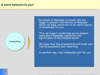 A warm welcome to you!   The month of Ramadan is around. We are happy to present information on Ramadan which, we hope, will prove to be useful source of knowledge for you. This, we expect, would help you to explore more about Ramadan, appreciate the significance of this blessed month. We hope that this presentation will make your fasting purposeful and rewarding. In another way, this is Ramadan gift for you. Introduction 