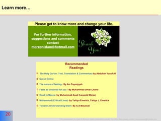 Learn more… For further information, suggestions and comments contact  [email_address] Please get to know more and change your life. Recommended Readings The Holy Qur'an: Text, Translation & Commentary  by Abdullah Yusuf Ali Quran Online  The nature of fasting-   By Ibn Taymiyyah Fasts as ordained for you  - By Muhammad Umar Chand Road to Mecca-  by Muhammad Asad (Leopold Weiss) Muhammad (Critical Lives)-  by Yahiya Emerick, Yahiya J. Emerick Towards Understanding Islam - By A.A.Maududi 