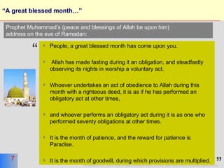 “ A great blessed month…” People, a great blessed month has come upon you. Allah has made fasting during it an obligation, and steadfastly observing its nights in worship a voluntary act. Whoever undertakes an act of obedience to Allah during this month with a righteous deed, it is as if he has performed an obligatory act at other times, and whoever performs an obligatory act during it is as one who performed seventy obligations at other times. It is the month of patience, and the reward for patience is Paradise.  It is the month of goodwill, during which provisions are multiplied.  Prophet Muhammad’s (peace and blessings of Allah be upon him)  address on the eve of Ramadan: “ ” 