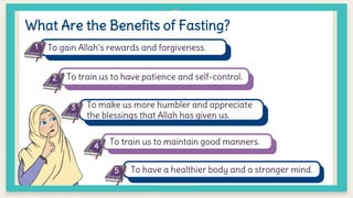 What Are the Benefits of Fasting?
To gain Allah’s rewards and forgiveness.
To train us to have patience and self-control.
To make us more humbler and appreciate
the blessings that Allah has given us.
To train us to maintain good manners.
To have a healthier body and a stronger mind.
1
2
3
4
5
 