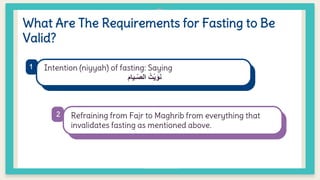 What Are The Requirements for Fasting to Be
Valid?
Intention (niyyah) of fasting: Saying
‫ـيام‬ّ‫ص‬‫ال‬ ُ‫ْت‬‫ي‬َ‫و‬َ‫ن‬
Refraining from Fajr to Maghrib from everything that
invalidates fasting as mentioned above.
1
2
 