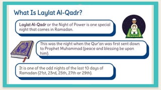 What Is Laylat Al-Qadr?
Laylat Al-Qadr or the Night of Power is one special
night that comes in Ramadan.
This was the night when the Qur’an was first sent down
to Prophet Muhammad (peace and blessing be upon
him).
It is one of the odd nights of the last 10 days of
Ramadan (21st, 23rd, 25th, 27th or 29th).
 
