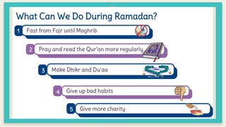 What Can We Do During Ramadan?
Fast from Fajr until Maghrib
Pray and read the Qur’an more regularly.
Make Dhikr and Du’aa
Give up bad habits
Give more charity
1
2
4
3
5
 