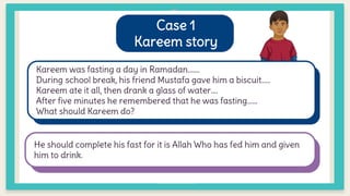 Case 1
Kareem story
Kareem was fasting a day in Ramadan…….
During school break, his friend Mustafa gave him a biscuit…..
Kareem ate it all, then drank a glass of water….
After five minutes he remembered that he was fasting……
What should Kareem do?
He should complete his fast for it is Allah Who has fed him and given
him to drink.
 