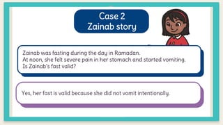 Case 2
Zainab story
Zainab was fasting during the day in Ramadan.
At noon, she felt severe pain in her stomach and started vomiting.
Is Zainab’s fast valid?
Yes, her fast is valid because she did not vomit intentionally.
 