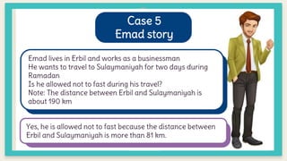 Case 5
Emad story
Emad lives in Erbil and works as a businessman
He wants to travel to Sulaymaniyah for two days during
Ramadan
Is he allowed not to fast during his travel?
Note: The distance between Erbil and Sulaymaniyah is
about 190 km
Yes, he is allowed not to fast because the distance between
Erbil and Sulaymaniyah is more than 81 km.
 