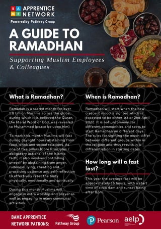 Ramadan is a sacred month for over
1.8 billion Muslims across the globe,
during which it is believed the Quran,
the literal Word of God, was revealed
to Muhammed (peace be upon him).
To mark this month Muslims will fast
during daylight hours abstaining from
food, drink and sexual relations. As
one of five pillars (Core Principles /
obligatory actions) of the Islamic
faith, it also involves controlling
oneself by abstaining from anger,
rudeness, lying, cheating and
practising patience and self-reflection
to effectively reset the body
physically, emotionally and spiritually.
During this month Muslims will
engage in extra worship and prayer as
well as engaging in many communal
activities.
A GUIDE TO
RAMADHAN
Ramadhan will start when the new
crescent mood is sighted which is
expected to be either 1st or 2nd April
2022. It is not uncommon for
different communities and sects to
start Ramadhan on different days.
The rules for sighting the moon differ
between different groups within in
the religion and thus results in a
differentiation in starting dates.
Supporting Muslim Employees
& Colleagues
This year the average fast will be
approximately 16 hours, with a start
time of circa 4am and sunset being
after 8pm.
What is Ramadhan? When is Ramadhan?
How long will a fast
last?
BAME APPRENTICE
NETWORK PATRONS:
 