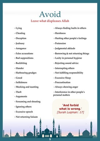 Avoid
Leave what displeases Allah
- Lying
- Cheating
- Deception
- Jealousy
- Arrogance
- False accusations
- Bad suppositions
- Backbiting
- Slander
- Harbouring grudges
- Greed
- Selﬁshness
- Mocking and taunting
- Theft
- Arguments
- Screaming and shouting
- Ignoring others
- Excessive speech
- Not returning Salaam
- Always ﬁnding faults in others
- Harshness
- Hurting other peopleʹs feelings
- Pretension
- Judgmental a�itude
- Borrowing & not returning things
- Laxity in personal hygiene
- Rejecting sound advice
- Interrupting others
- Not fulﬁlling responsibility
- Excessive Sleep
- Procrastination
- Always showing anger
- Interference in other peopleʹs
personal ma�ers
'And forbid
what is wrong.'
[Surah Luqman: 17]
9
 