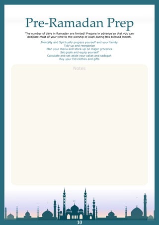 Pre-Ramadan Prep
The number of days in Ramadan are limited! Prepare in advance so that you can
dedicate most of your time to the worship of Allah during this blessed month.
Notes
Mentally and Spiritually prepare yourself and your family
Tidy up and reorganize
Plan your menu and stock up on major groceries
Set goals and equip yourself
Calculate and set aside your zakat and sadaqah
Buy your Eid clothes and gifts
10
 