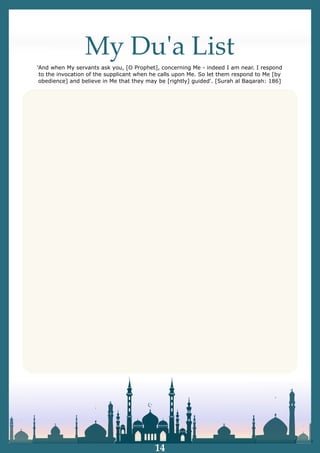 My Duʹa List
'And when My servants ask you, [O Prophet], concerning Me - indeed I am near. I respond
to the invocation of the supplicant when he calls upon Me. So let them respond to Me [by
obedience] and believe in Me that they may be [rightly] guided'. [Surah al Baqarah: 186]
14
 