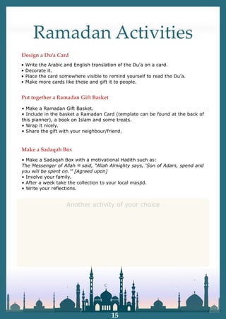 Ramadan Activities
• Make a Ramadan Gift Basket.
• Include in the basket a Ramadan Card (template can be found at the back of
this planner), a book on Islam and some treats.
• Wrap it nicely.
• Share the gift with your neighbour/friend.
• Write the Arabic and English translation of the Du'a on a card.
• Decorate it.
• Place the card somewhere visible to remind yourself to read the Du’a.
• Make more cards like these and gift it to people.
• Make a Sadaqah Box with a motivational Hadith such as:
The Messenger of Allah ‫ﷺ‬ said, “Allah Almighty says, ‘Son of Adam, spend and
you will be spent on.’” [Agreed upon]
• Involve your family.
• After a week take the collection to your local masjid.
• Write your reflections.
Design a Du’a Card
Put together a Ramadan Gift Basket
Make a Sadaqah Box
15
Another activity of your choice
 