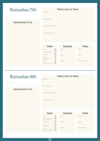 Ramadan 7th
Good Deeds To Do
Date:
Salah
Fajr:
Ishraaq/Duha:
Dhuhr:
Asr:
Maghrib
Isha:
Qiyam al Layl:
Sadaqah
Who?
What?
Where?
Meals
Suhoor:
Iftaar:
Dinner/Snack:
Recitation:
Memorization
Pondering/Reﬂection:
Learning/Teaching
Today's Qur'an Goals
Ramadan 8th
Good Deeds To Do
Date:
Salah
Fajr:
Ishraaq/Duha:
Dhuhr:
Asr:
Maghrib
Isha:
Qiyam al Layl:
Sadaqah
Who?
What?
Where?
Meals
Suhoor:
Iftaar:
Dinner/Snack:
Recitation:
Memorization
Pondering/Reﬂection:
Learning/Teaching
Today's Qur'an Goals
21
 