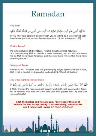 Ramadan
What is Taqwa?
The famous student of Ibn ‘Abbaas, Mujahid ibn Jabr, defined Taqwa as:
“It is that you obey Allah so that He is never disobeyed, and you are conscious of
Him so that He is never forgotten, and that you thank Him so that He is never
shown ingratitude.”
Fasting and Taqwa
Prophet ‫ﷺ‬ said: “Whoever does not give up lying, forged speech and evil actions,
Allah is not in need of his leaving his food and drink.” [Sahih al-Bukhari]
'O you who have believed, decreed upon you is fasting as it was decreed upon
those before you that you may become righteous.' [Surah al-Baqarah: 183]
Why Fast?
2
Duʹa when sighting the new moon
O Allah, bring us the new moon with security and Faith, with peace and in Islam,
and in harmony with what our Lord loves and what pleases Him. My Lord and
your Lord is Allah.
Allah the Exalted and Majestic said, “Every act of the son of
Adam is for him, except fasting. It is (exclusively) meant for Me
and I (alone) will reward it.” [Sahih al-Bukhari]
 