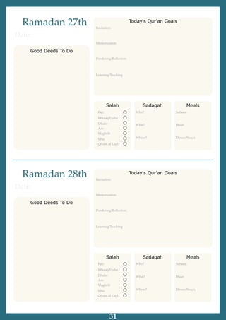 Ramadan 27th
Good Deeds To Do
Date:
Salah
Fajr:
Ishraaq/Duha:
Dhuhr:
Asr:
Maghrib
Isha:
Qiyam al Layl:
Sadaqah
Who?
What?
Where?
Meals
Suhoor:
Iftaar:
Dinner/Snack:
Recitation:
Memorization
Pondering/Reﬂection:
Learning/Teaching
Today's Qur'an Goals
Ramadan 28th
Good Deeds To Do
Date:
Salah
Fajr:
Ishraaq/Duha:
Dhuhr:
Asr:
Maghrib
Isha:
Qiyam al Layl:
Sadaqah
Who?
What?
Where?
Meals
Suhoor:
Iftaar:
Dinner/Snack:
Recitation:
Memorization
Pondering/Reﬂection:
Learning/Teaching
Today's Qur'an Goals
31
 