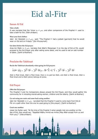 Eid al-Fitr
Sunan Al Eid
It was narrated that Ibn ‘Umar ‫ﺭ‬
‫ﺿ‬
‫ﻲ‬
‫ﷲ‬
‫ﻋ‬
‫ﻧ‬
‫ﻪ‬ and other companions of the Prophet ‫ﷺ‬ used to
take a bath for Eid. [Fath al-Baari]
Proclaim the Takbiraat
Allah is Most Great, Allah is Most Great, there is no god but Allah, and Allah is Most Great, Allah is
Most Great and to Allah (alone) belongs all praise.
Jubair ibn Nufair said: “At the time of the Prophet ‫ﷺ‬ when people met one another on the
day of Eid, they would say: ‘Taqabbal Allāhu minnā wa minka (May Allah accept from us and
from you).’” [Fatḥ al-Baari]
Eid Prayer
The Prophet ‫ﷺ‬ and his Companions always prayed the Eid Prayer, and they would gather the
community for it including menstruating women, children and the elderly. [Sahih al-Bukhari]
Wear your best clothes:
Eat dates before the Eid prayer:
Take a bath:
Jabir ibn ‘Abdullah ‫ﺭ‬
‫ﺿ‬
‫ﻲ‬
‫ﷲ‬
‫ﻋ‬
‫ﻧ‬
‫ﻪ‬ said: “The Prophet ‫ﷺ‬ had a jubbah [garment] that he would
wear on Eid and on Fridays.” [Ibn Khuzaymah]
Anas bin Malik ‫ﺭ‬
‫ﺿ‬
‫ﻲ‬
‫ﷲ‬
‫ﻋ‬
‫ﻧ‬
‫ﻪ‬ narrates that Allah’s Messenger ‫ﷺ‬ on the day of Eid al Fitr, would
proceed to the Eid Prayer only after eating some dates, and he used to eat an odd number
of dates. [Sahih al-Bukhari]
Jabir ibn ‘Abdullah ‫ﺭ‬
‫ﺿ‬
‫ﻲ‬
‫ﷲ‬
‫ﻋ‬
‫ﻧ‬
‫ﻪ‬ narrated that the Prophet ‫ﷺ‬ used to come back from Eid al-
Fitr on a path other than the one he used going to [the prayer]. [Sahih al-Bukhari]
Recite the Takbiraat abundantly when going for Eid prayers:
Oﬀer the Eid prayer:
Go out using one route and come back using another:
Greet one another:
33
 