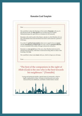Ramadan Card Template
Loving and joining ties builds a special sense of community, which is
highly emphasized in Islam. It means to look beyond your needs,
transcend beyond selﬁshness, and think of others before oneself.
“The best of the companions in the sight of
Allah (God) is the one who is the best towards
his neighbours.” [Tirmidhi]
We would like to share the blessings of the month of Ramadan with you. In
this blessed month, the Holy Qur’an was revealed upon the Prophet
Muhammad (peace be upon him) as a Guidance for all humanity.
Ramadan is the ninth month of the Islamic calendar in which Muslims all over
the world abstain from food and drink from dawn until sunset for a period of
29-30 days.
It is a time for spiritual rejuvenation where one is urged to focus on prayer
and the remembrance of Allah (God). It is also a time for personal reﬂection
as one is reminded of the reality of hunger and poverty around us.
Ramadan is a very special time of the year, when Muslims look forward to
sharing food and money with those in need and inviting others to share in the
breaking of the Fast.
We would like to share some treats with you, which we hope you will enjoy.
Dear:
From:
 