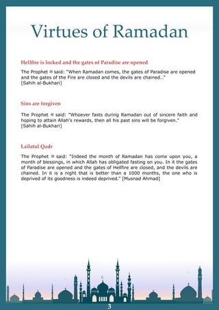 Virtues of Ramadan
The Prophet ‫ﷺ‬ said: "Whoever fasts during Ramadan out of sincere faith and
hoping to attain Allah's rewards, then all his past sins will be forgiven."
[Sahih al-Bukhari]
The Prophet ‫ﷺ‬ said: “When Ramadan comes, the gates of Paradise are opened
and the gates of the Fire are closed and the devils are chained…”
[Sahih al-Bukhari]
The Prophet ‫ﷺ‬ said: “Indeed the month of Ramadan has come upon you, a
month of blessings, in which Allah has obligated fasting on you. In it the gates
of Paradise are opened and the gates of Hellfire are closed, and the devils are
chained. In it is a night that is better than a 1000 months, the one who is
deprived of its goodness is indeed deprived.” [Musnad Ahmad]
Hellﬁre is locked and the gates of Paradise are opened
Sins are forgiven
Lailatul Qadr
3
 