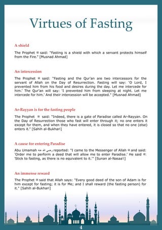Virtues of Fasting
The Prophet ‫ﷺ‬ said: “Fasting is a shield with which a servant protects himself
from the Fire.” [Musnad Ahmad]
The Prophet ‫ﷺ‬ said: “Fasting and the Qur’an are two intercessors for the
servant of Allah on the Day of Resurrection. Fasting will say: ‘O Lord, I
prevented him from his food and desires during the day. Let me intercede for
him.’ The Qur’an will say: ‘I prevented him from sleeping at night. Let me
intercede for him.’ And their intercession will be accepted." [Musnad Ahmad]
The Prophet ‫ﷺ‬ said: “Indeed, there is a gate of Paradise called Ar-Rayyan. On
the Day of Resurrection those who fast will enter through it; no one enters it
except for them, and when they have entered, it is closed so that no one (else)
enters it.” [Sahih al-Bukhari]
The Prophet ‫ﷺ‬ said that Allah says: "Every good deed of the son of Adam is for
him except for fasting; it is for Me; and I shall reward (the fasting person) for
it." [Sahih al-Bukhari]
Abu Umamah ‫ﺭ‬
‫ﺿ‬
‫ﻲ‬
‫ﷲ‬
‫ﻋ‬
‫ﻧ‬
‫ﻪ‬ reported: "I came to the Messenger of Allah ‫ﷺ‬ and said:
'Order me to perform a deed that will allow me to enter Paradise.' He said ‫ﷺ‬:
'Stick to fasting, as there is no equivalent to it.'" [Sunan al-Nasaa'i]
A shield
An intercession
Ar-Rayyan is for the fasting people
A cause for entering Paradise
An immense reward
4
 